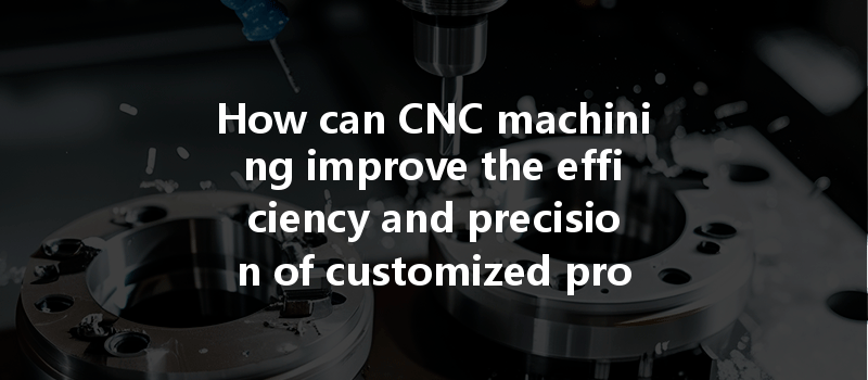 How can CNC machining improve the efficiency and precision of customized production?