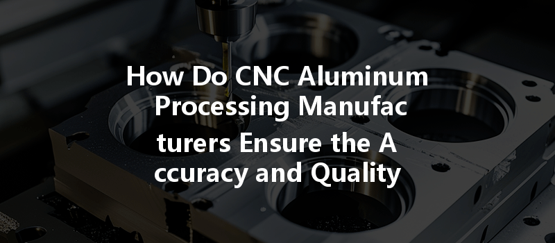 How Do Cnc Aluminum Processing Manufacturers Ensure The Accuracy And Quality Of Aluminum Parts In Their Production?