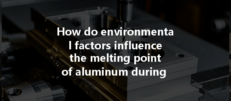 How Do Environmental Factors Influence The Melting Point Of Aluminum During Cnc Machining?