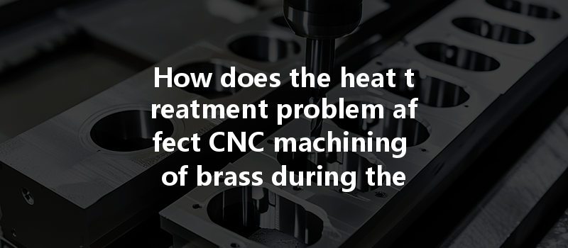 How Does The Heat Treatment Problem Affect Cnc Machining Of Brass During The Manufacturing Process?