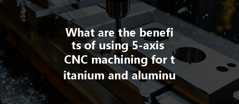 What Are The Benefits Of Using 5-axis Cnc Machining For Titanium And Aluminum Alloys?