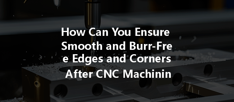 How Can You Ensure Smooth And Burr-free Edges And Corners After Cnc Machining?