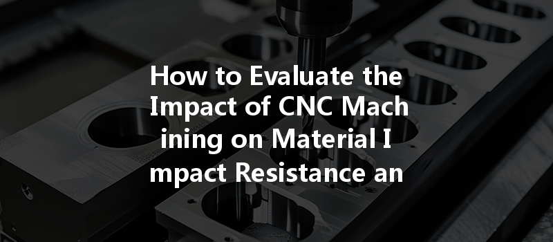 How to Evaluate the Impact of CNC Machining on Material Impact Resistance and Durability?