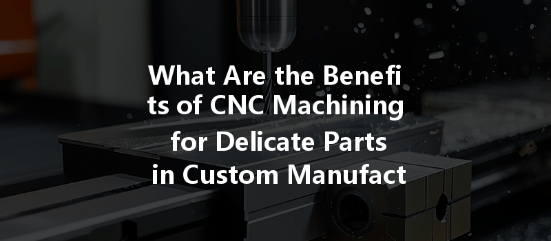 What Are The Benefits Of Cnc Machining For Delicate Parts In Custom Manufacturing?