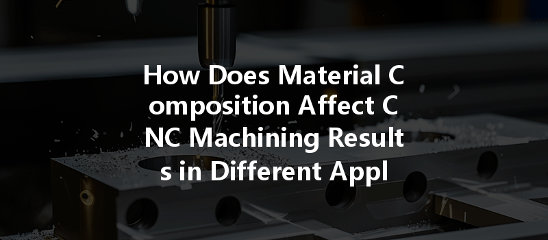 How Does Material Composition Affect Cnc Machining Results In Different Applications?