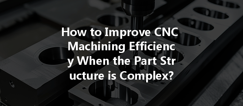 How to Improve CNC Machining Efficiency When the Part Structure is Complex?