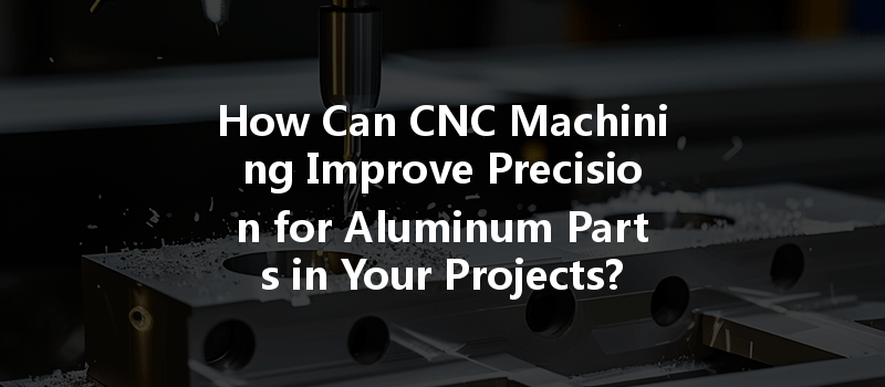 How Can Cnc Machining Improve Precision For Aluminum Parts In Your Projects?