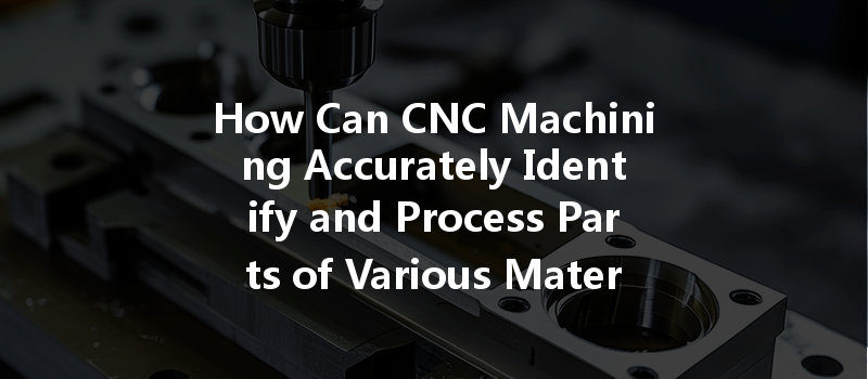 How Can CNC Machining Accurately Identify and Process Parts of Various Materials Effectively?