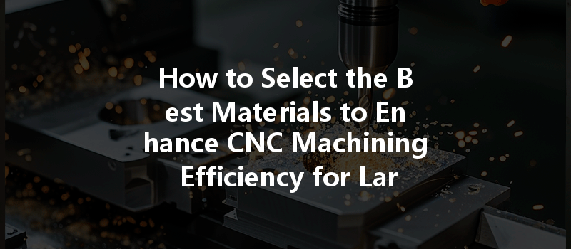 How To Select The Best Materials To Enhance Cnc Machining Efficiency For Large Parts?