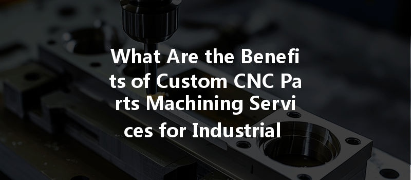 What Are The Benefits Of Custom Cnc Parts Machining Services For Industrial Applications?