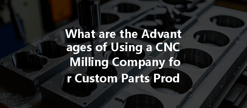 What Are The Advantages Of Using A Cnc Milling Company For Custom Parts Production?