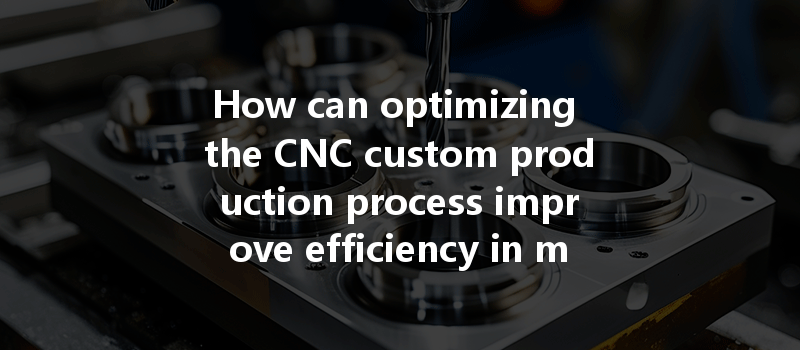 How Can Optimizing The Cnc Custom Production Process Improve Efficiency In Manufacturing?