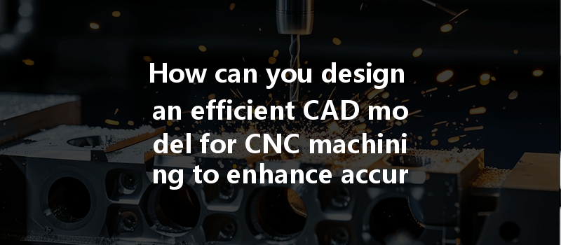 How Can You Design An Efficient Cad Model For Cnc Machining To Enhance Accuracy And Productivity?