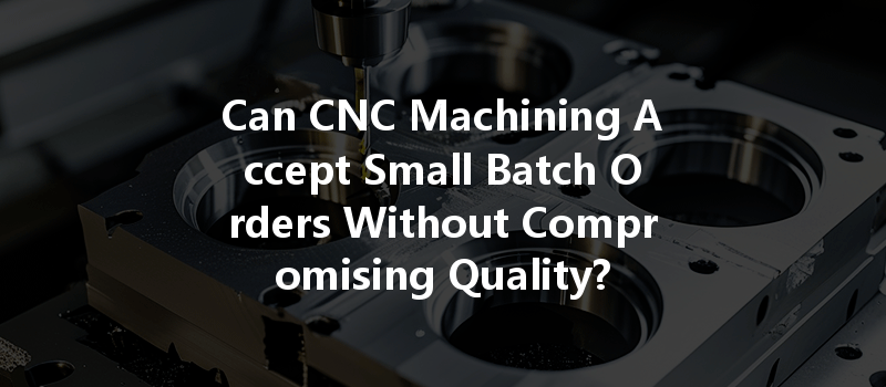 Can Cnc Machining Accept Small Batch Orders Without Compromising Quality?