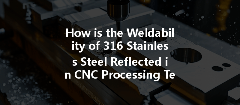 How Is The Weldability Of 316 Stainless Steel Reflected In Cnc Processing Techniques?