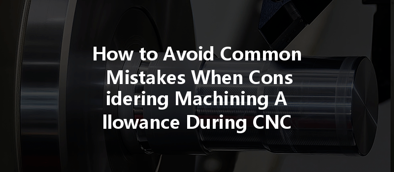 How to Avoid Common Mistakes When Considering Machining Allowance During CNC Machining?