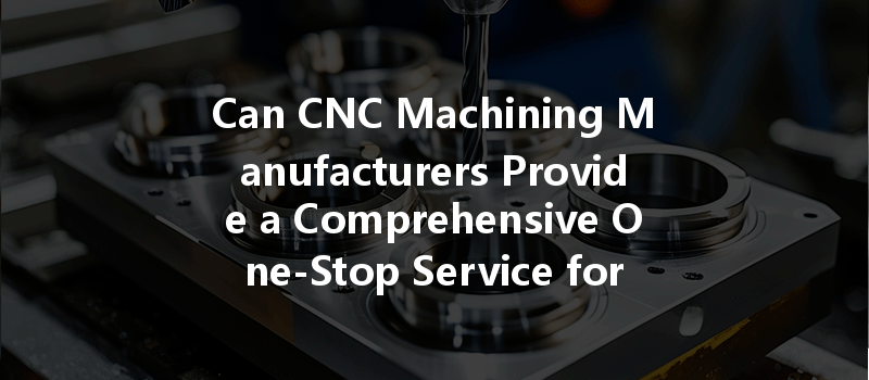 Can CNC Machining Manufacturers Provide a Comprehensive One-Stop Service for Your Project Needs?