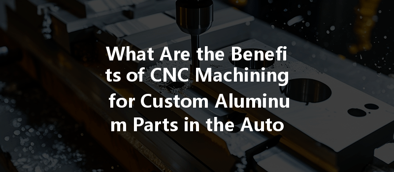 What Are The Benefits Of Cnc Machining For Custom Aluminum Parts In The Automotive Industry?