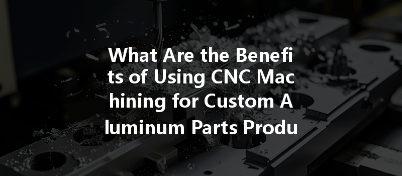 What Are The Benefits Of Using Cnc Machining For Custom Aluminum Parts Production?