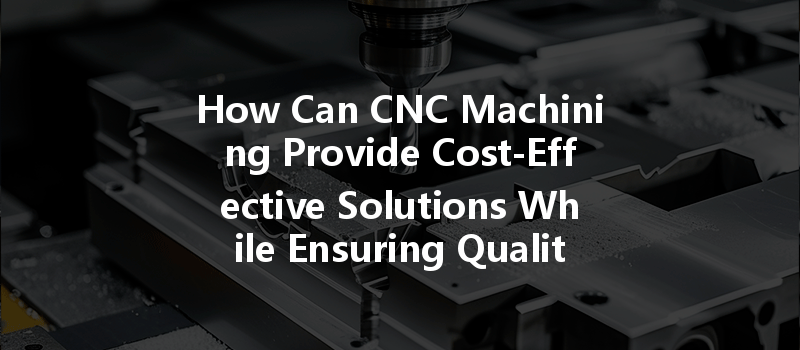 How Can Cnc Machining Provide Cost-effective Solutions While Ensuring Quality And Consistency?