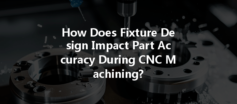 How Does Fixture Design Impact Part Accuracy During CNC Machining?