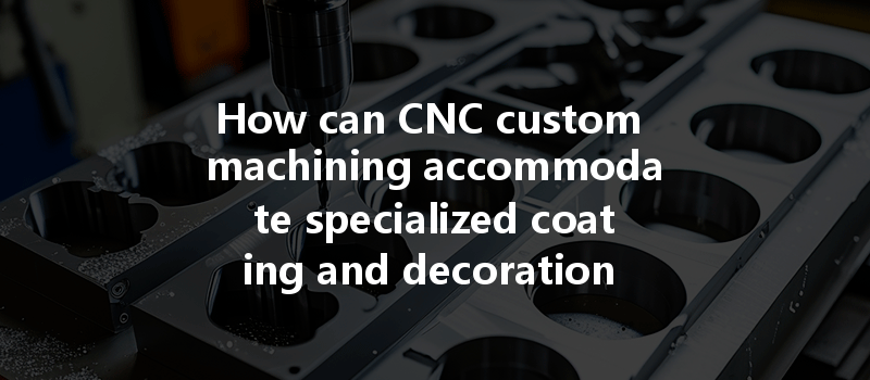 How Can Cnc Custom Machining Accommodate Specialized Coating And Decoration Needs?