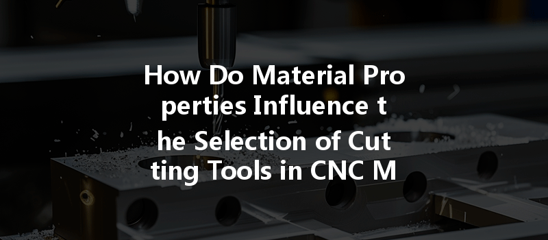 How Do Material Properties Influence The Selection Of Cutting Tools In Cnc Machining Processes?