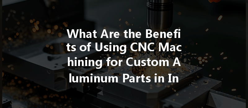 What Are The Benefits Of Using Cnc Machining For Custom Aluminum Parts In Industrial Design?