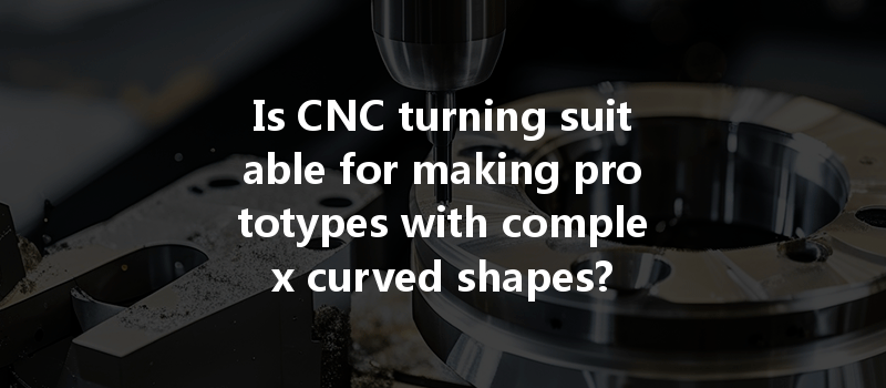 Is Cnc Turning Suitable For Making Prototypes With Complex Curved Shapes?