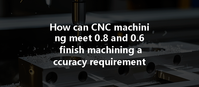 How can CNC machining meet 0.8 and 0.6 finish machining accuracy requirements efficiently?