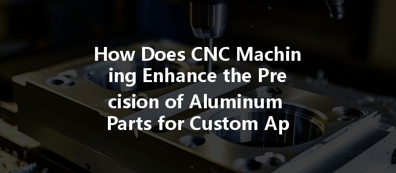 How Does Cnc Machining Enhance The Precision Of Aluminum Parts For Custom Applications?