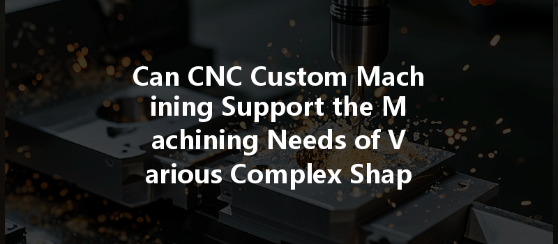 Can CNC Custom Machining Support the Machining Needs of Various Complex Shapes and Designs?