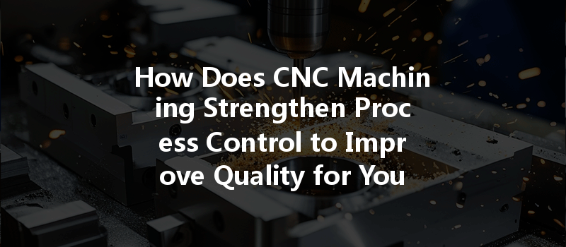 How Does Cnc Machining Strengthen Process Control To Improve Quality For Your Projects?