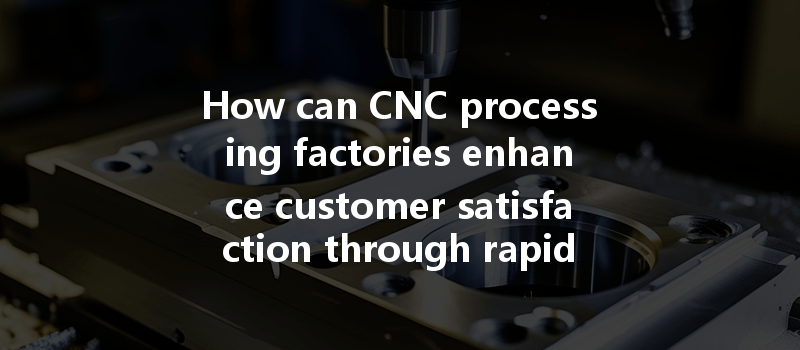 How Can Cnc Processing Factories Enhance Customer Satisfaction Through Rapid Response To Changing Needs?