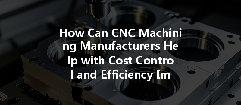 How Can Cnc Machining Manufacturers Help With Cost Control And Efficiency Improvements?