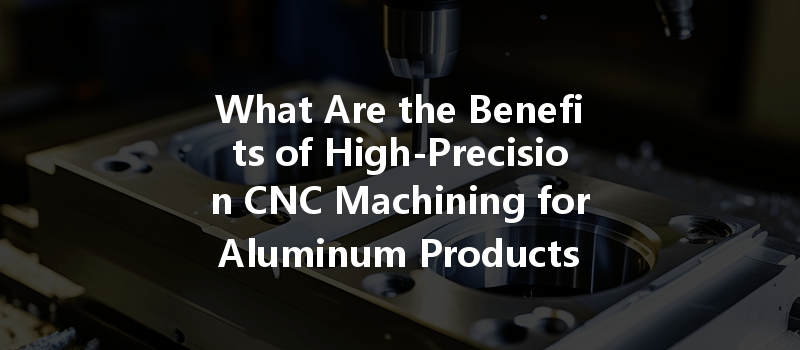 What Are The Benefits Of High-precision Cnc Machining For Aluminum Products In Manufacturing?