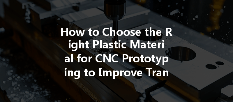 How To Choose The Right Plastic Material For Cnc Prototyping To Improve Transparency?