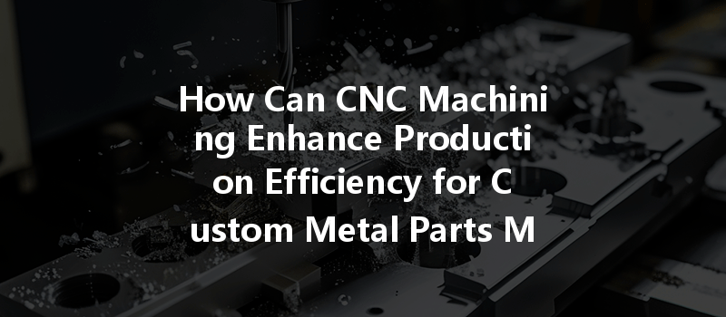 How Can Cnc Machining Enhance Production Efficiency For Custom Metal Parts Manufacturing?