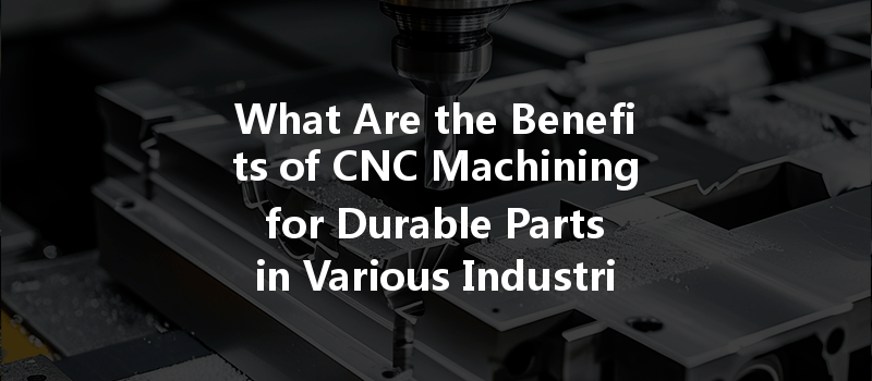 What Are The Benefits Of Cnc Machining For Durable Parts In Various Industries?