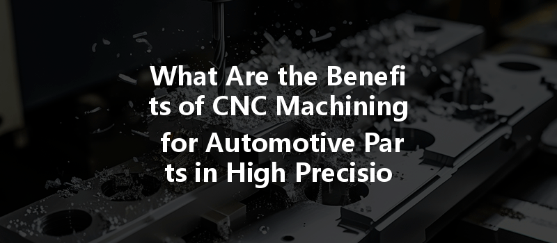 What Are The Benefits Of Cnc Machining For Automotive Parts In High Precision Manufacturing?