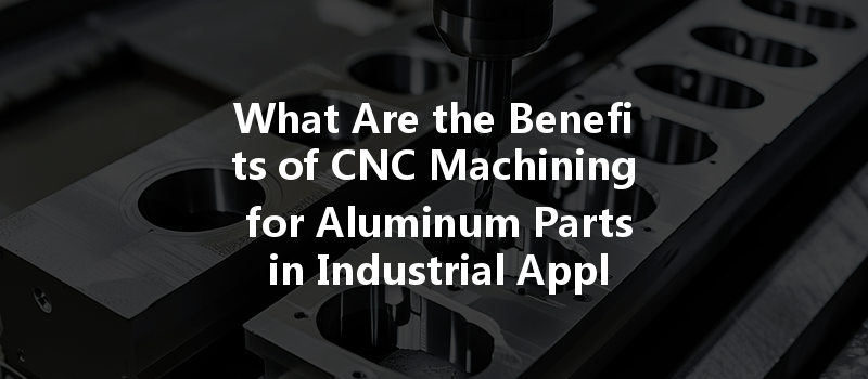 What Are The Benefits Of Cnc Machining For Aluminum Parts In Industrial Applications?