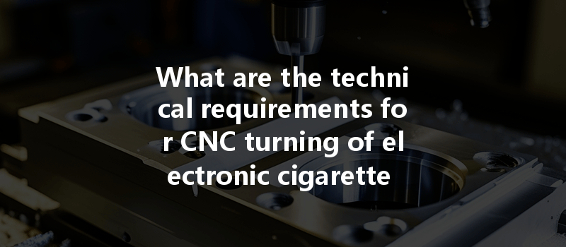 What are the technical requirements for CNC turning of electronic cigarette parts?