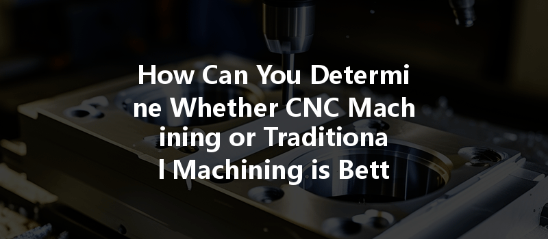 How Can You Determine Whether CNC Machining or Traditional Machining is Better for Your Project Needs?