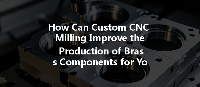 How Can Custom Cnc Milling Improve The Production Of Brass Components For Your Project?