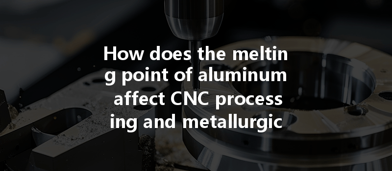 How Does The Melting Point Of Aluminum Affect Cnc Processing And Metallurgical Process Selection?