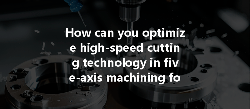 How Can You Optimize High-speed Cutting Technology In Five-axis Machining For Better Performance?