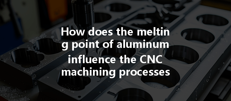 How Does The Melting Point Of Aluminum Influence The Cnc Machining Processes For Optimal Results?