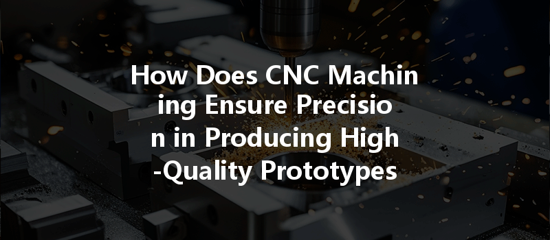 How Does Cnc Machining Ensure Precision In Producing High-quality Prototypes And Parts?