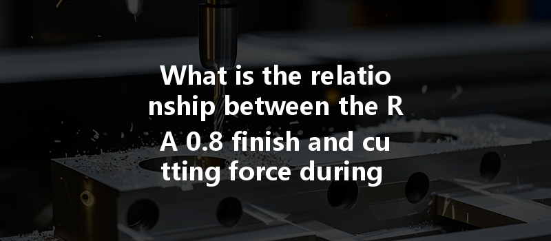 What Is The Relationship Between The Ra 0.8 Finish And Cutting Force During Cnc Processing Of Aluminum Parts?