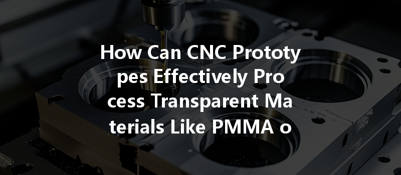 How Can Cnc Prototypes Effectively Process Transparent Materials Like Pmma Or Pc?